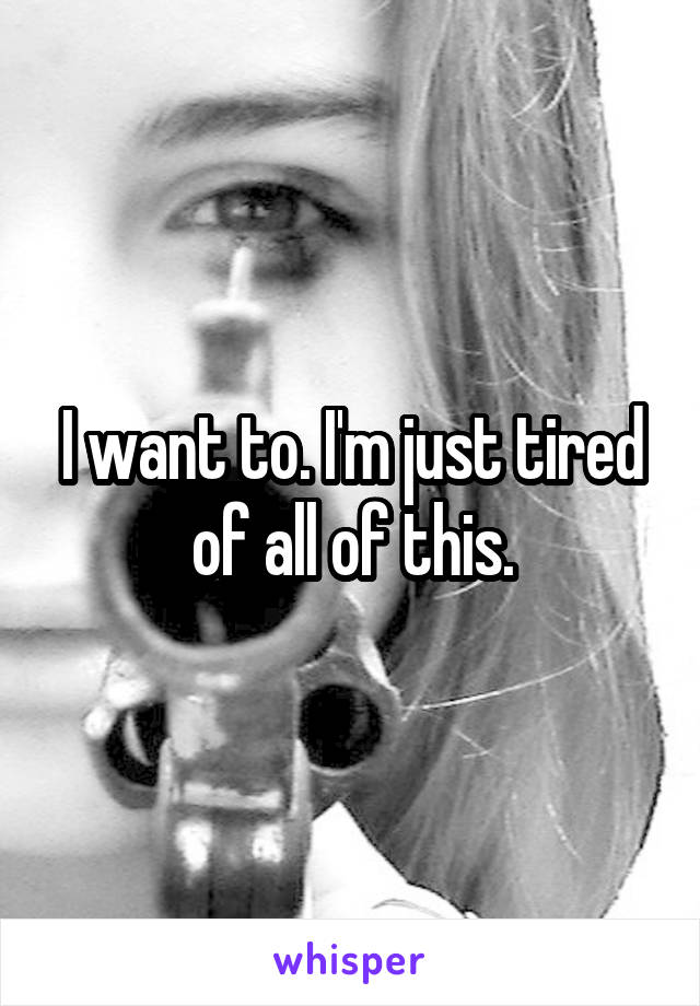 I want to. I'm just tired of all of this.