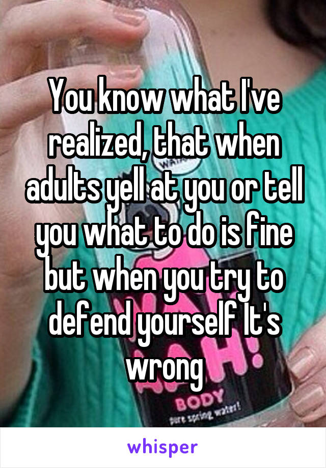 You know what I've realized, that when adults yell at you or tell you what to do is fine but when you try to defend yourself It's wrong