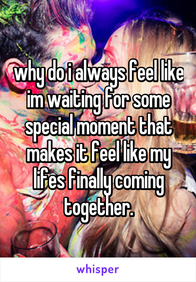 why do i always feel like im waiting for some special moment that makes it feel like my lifes finally coming together.