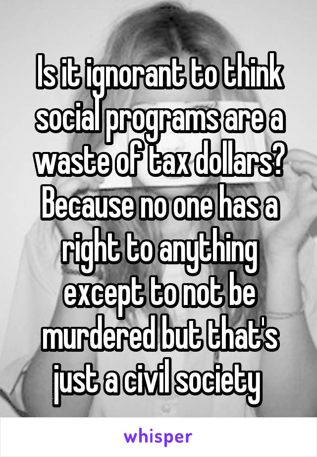 Is it ignorant to think social programs are a waste of tax dollars? Because no one has a right to anything except to not be murdered but that's just a civil society 