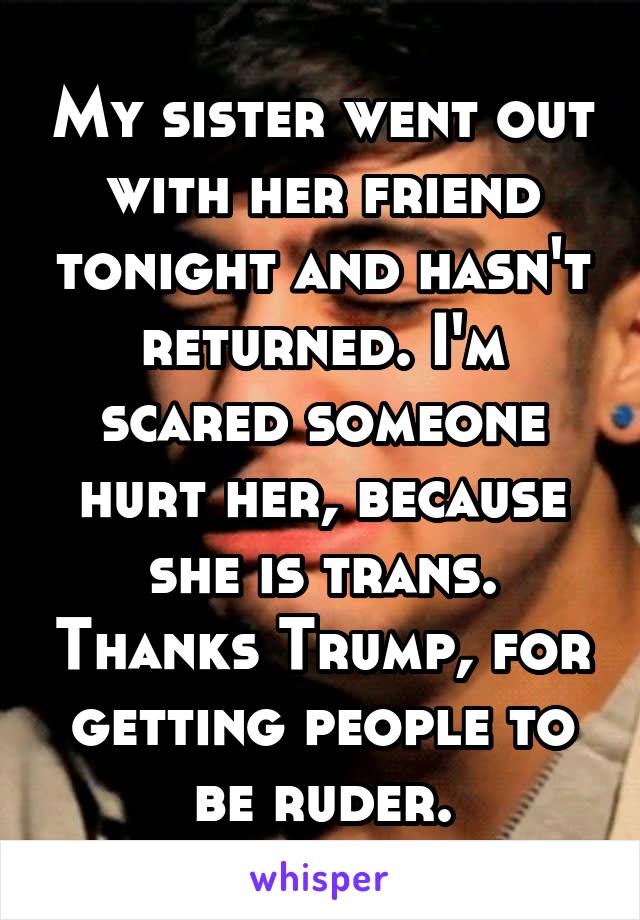 My sister went out with her friend tonight and hasn't returned. I'm scared someone hurt her, because she is trans. Thanks Trump, for getting people to be ruder.