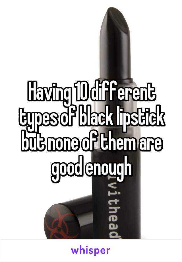 Having 10 different types of black lipstick but none of them are good enough