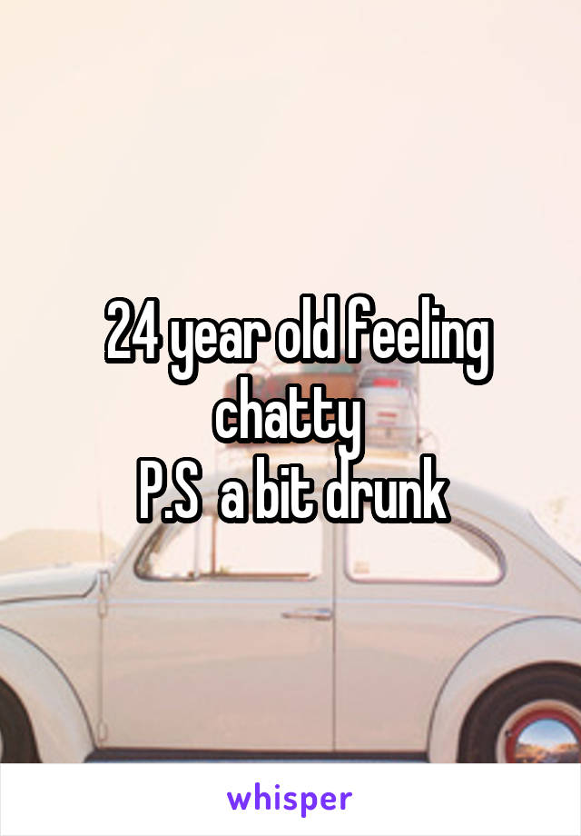  24 year old feeling chatty 
P.S  a bit drunk