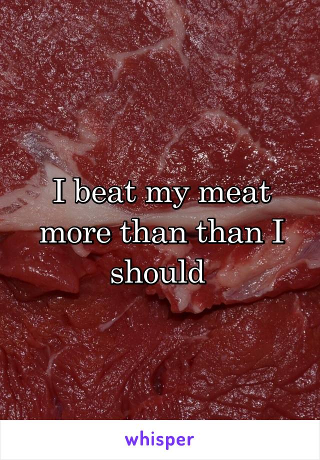 I beat my meat more than than I should 