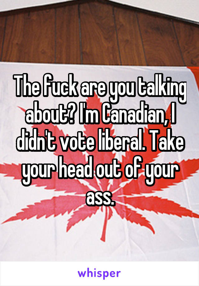 The fuck are you talking about? I'm Canadian, I didn't vote liberal. Take your head out of your ass.