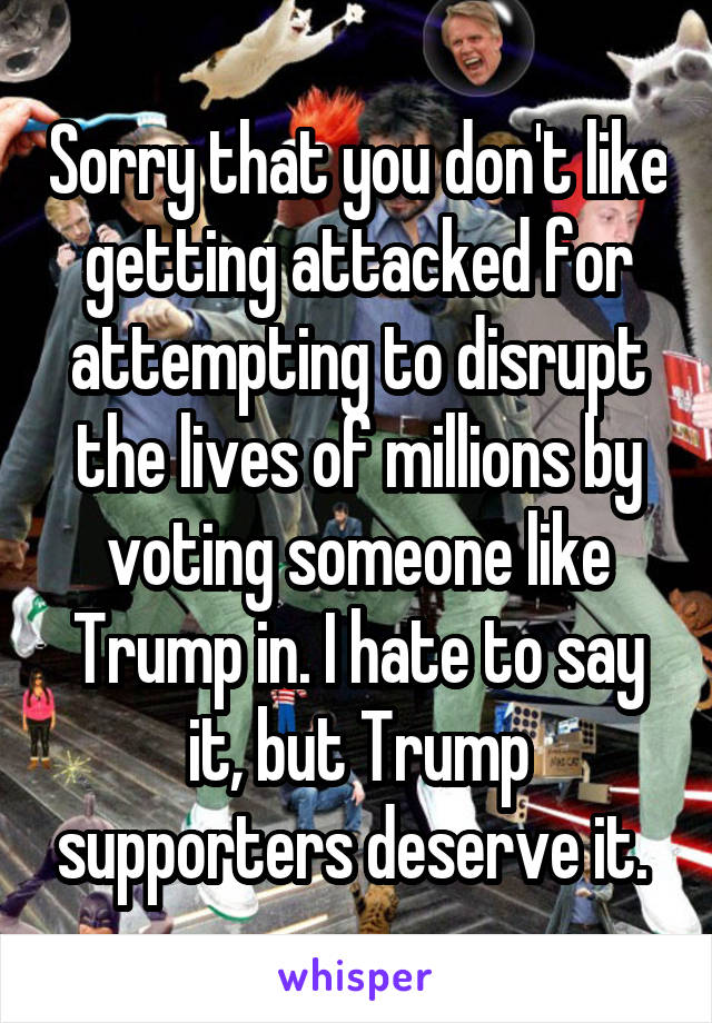 Sorry that you don't like getting attacked for attempting to disrupt the lives of millions by voting someone like Trump in. I hate to say it, but Trump supporters deserve it. 