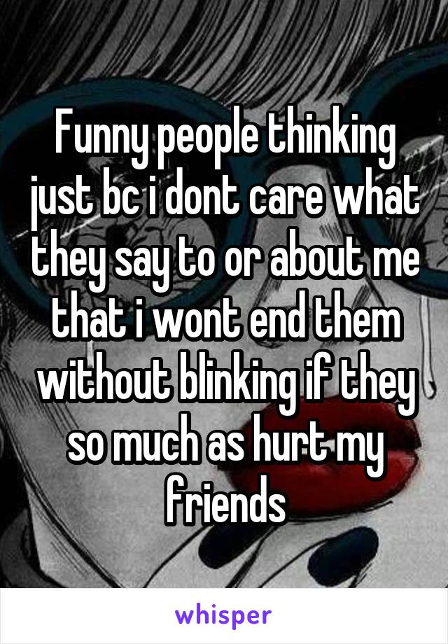 Funny people thinking just bc i dont care what they say to or about me that i wont end them without blinking if they so much as hurt my friends