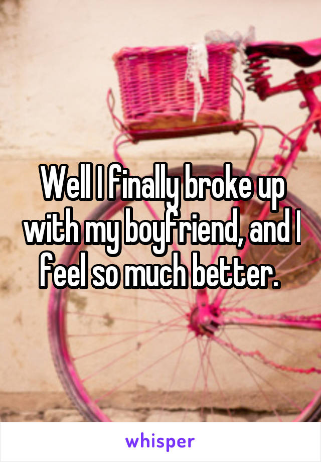 Well I finally broke up with my boyfriend, and I feel so much better. 