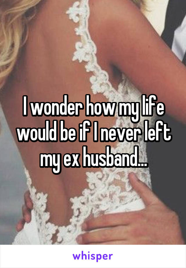 I wonder how my life would be if I never left my ex husband...