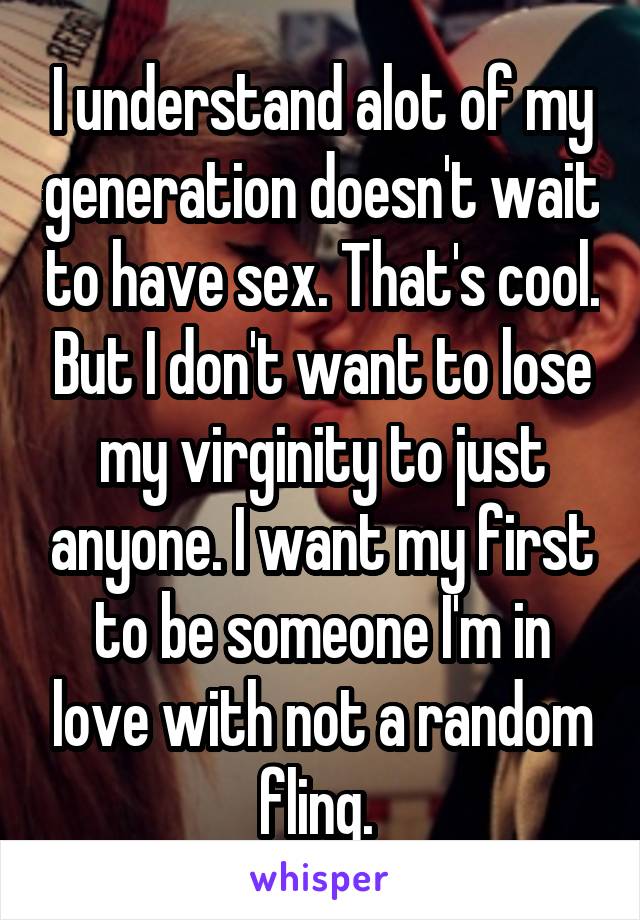 I understand alot of my generation doesn't wait to have sex. That's cool. But I don't want to lose my virginity to just anyone. I want my first to be someone I'm in love with not a random fling. 