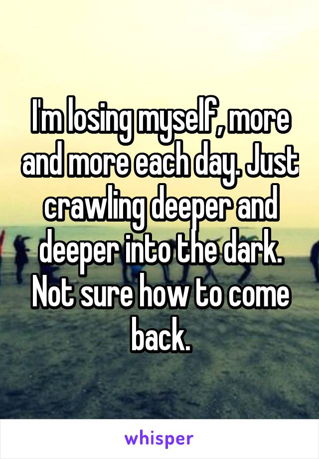 I'm losing myself, more and more each day. Just crawling deeper and deeper into the dark. Not sure how to come back.