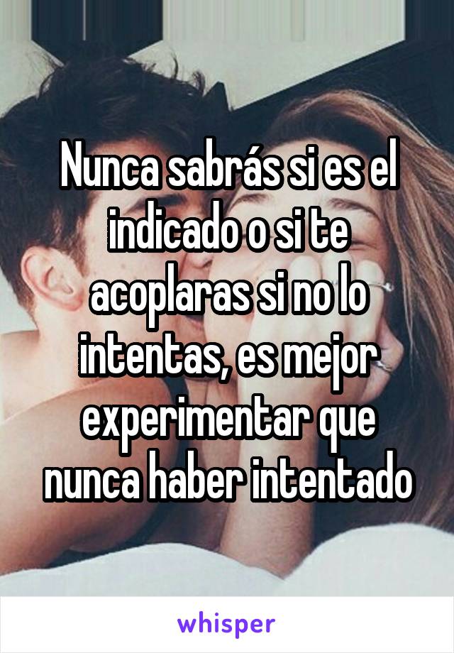 Nunca sabrás si es el indicado o si te acoplaras si no lo intentas, es mejor experimentar que nunca haber intentado