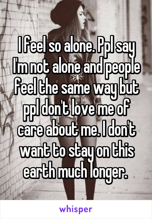 I feel so alone. Ppl say I'm not alone and people feel the same way but ppl don't love me of care about me. I don't want to stay on this earth much longer. 