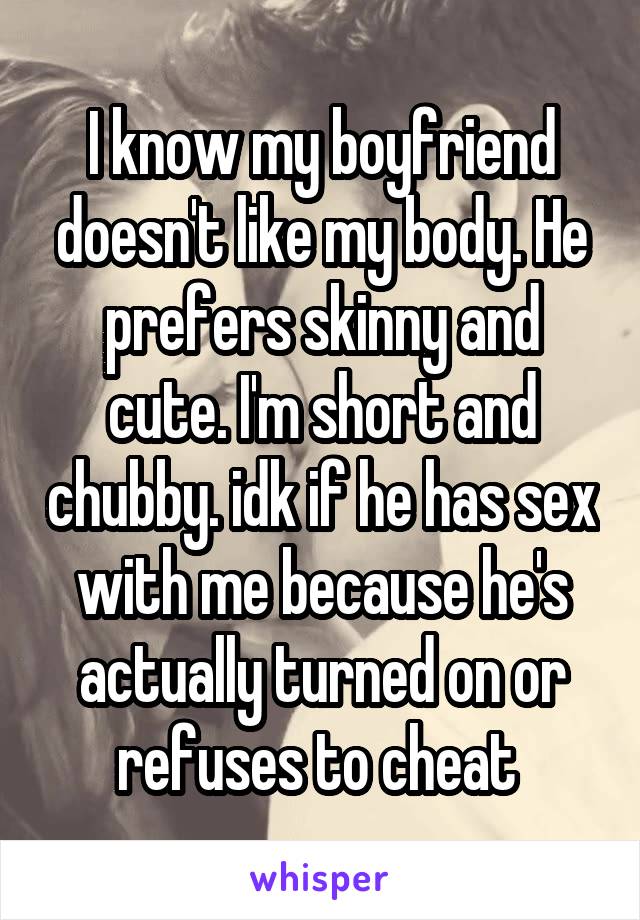 I know my boyfriend doesn't like my body. He prefers skinny and cute. I'm short and chubby. idk if he has sex with me because he's actually turned on or refuses to cheat 