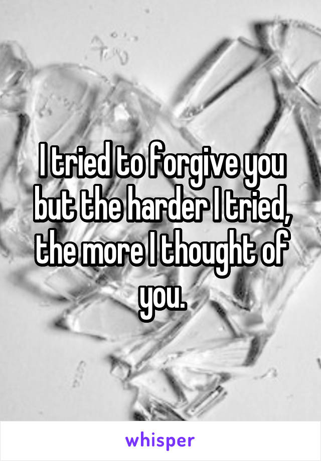 I tried to forgive you but the harder I tried, the more I thought of you.