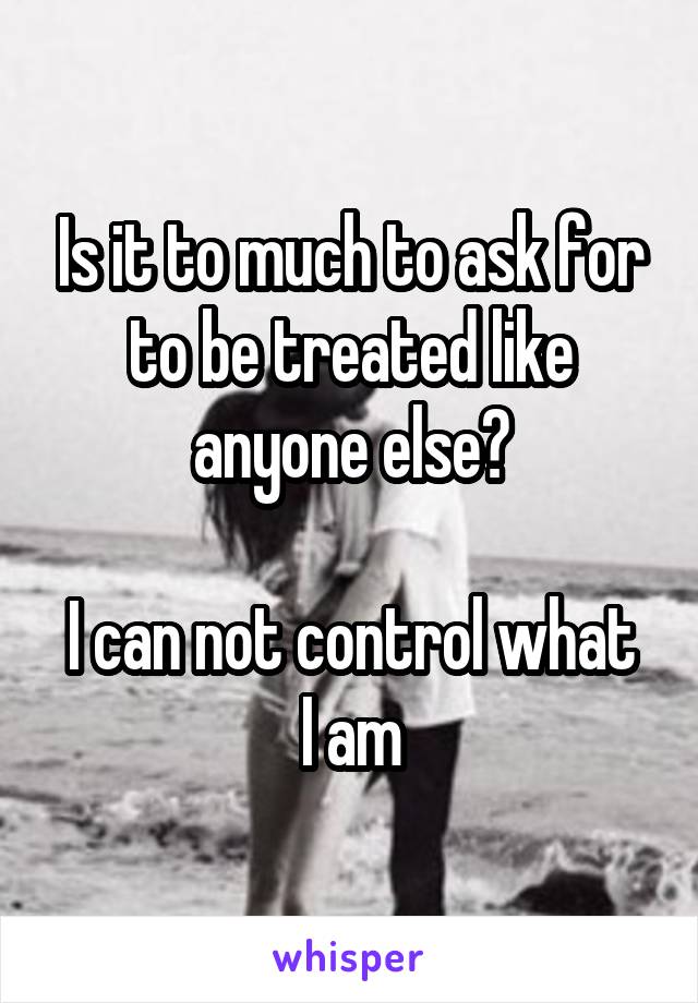 Is it to much to ask for to be treated like anyone else?

I can not control what I am