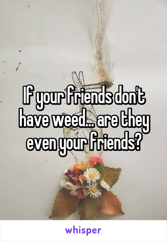 If your friends don't have weed... are they even your friends?