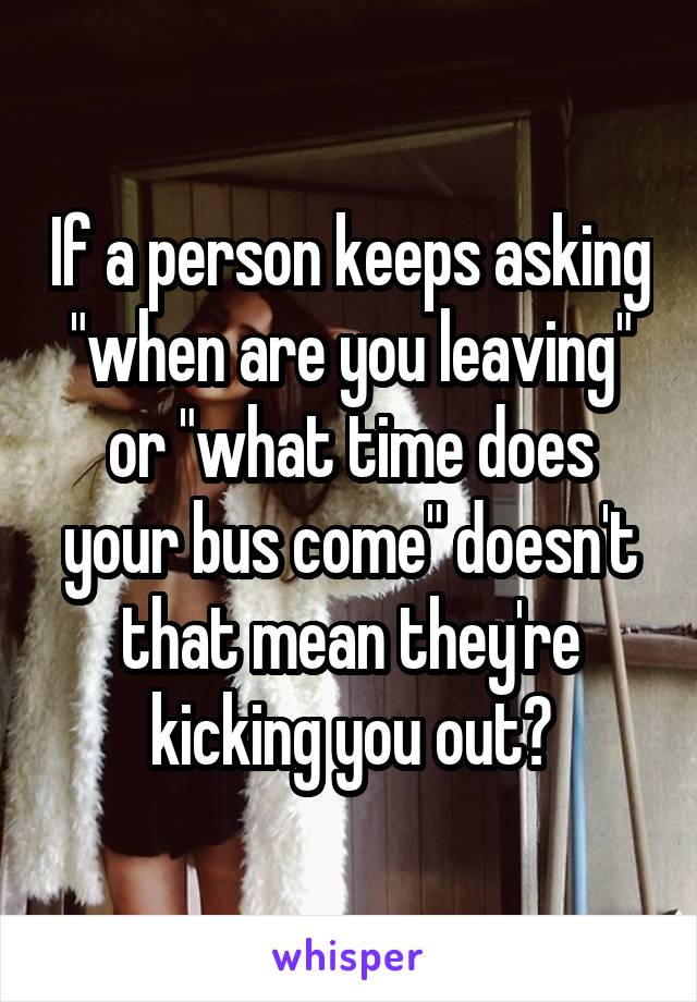 If a person keeps asking "when are you leaving" or "what time does your bus come" doesn't that mean they're kicking you out?