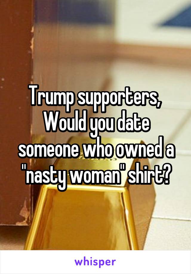 Trump supporters, 
Would you date someone who owned a "nasty woman" shirt?