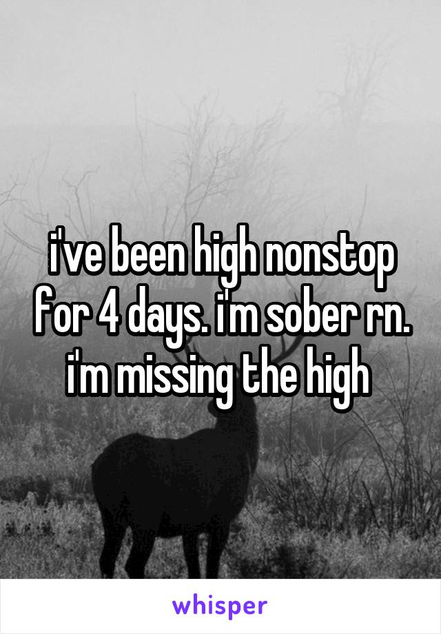 i've been high nonstop for 4 days. i'm sober rn. i'm missing the high 