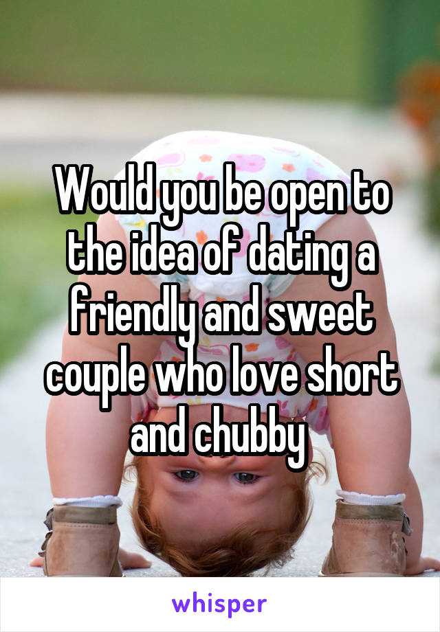 Would you be open to the idea of dating a friendly and sweet couple who love short and chubby 