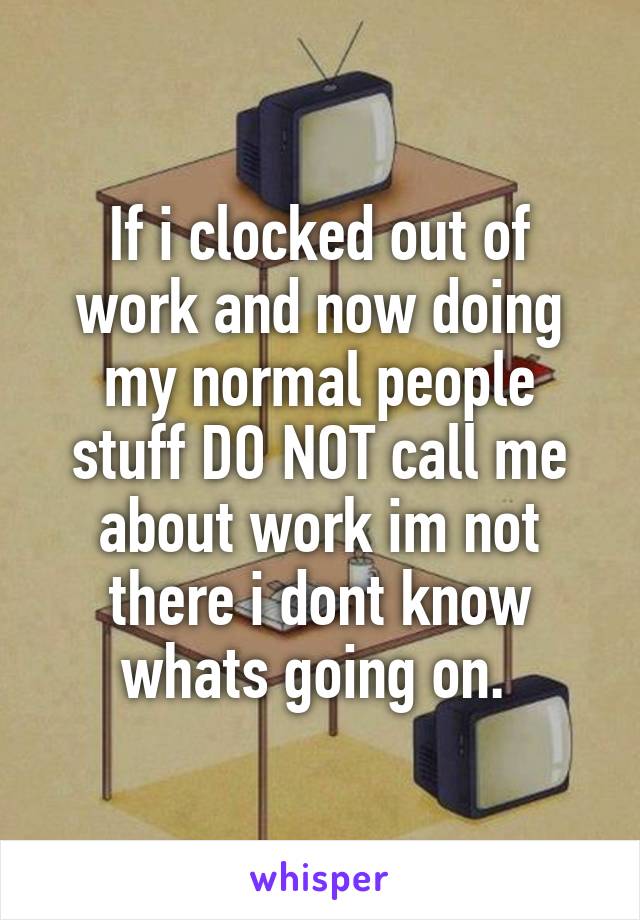 If i clocked out of work and now doing my normal people stuff DO NOT call me about work im not there i dont know whats going on. 