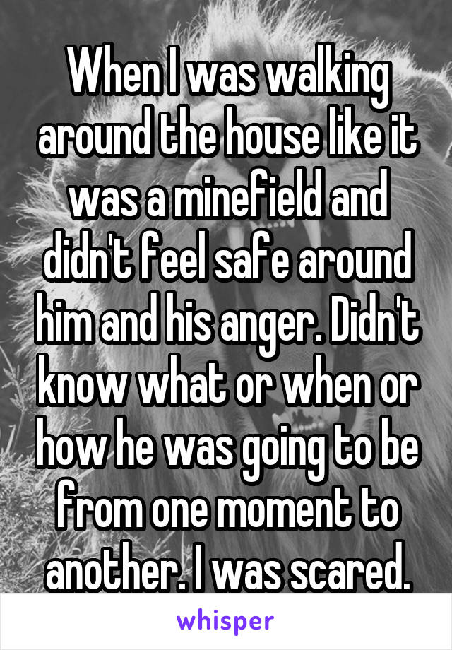 When I was walking around the house like it was a minefield and didn't feel safe around him and his anger. Didn't know what or when or how he was going to be from one moment to another. I was scared.