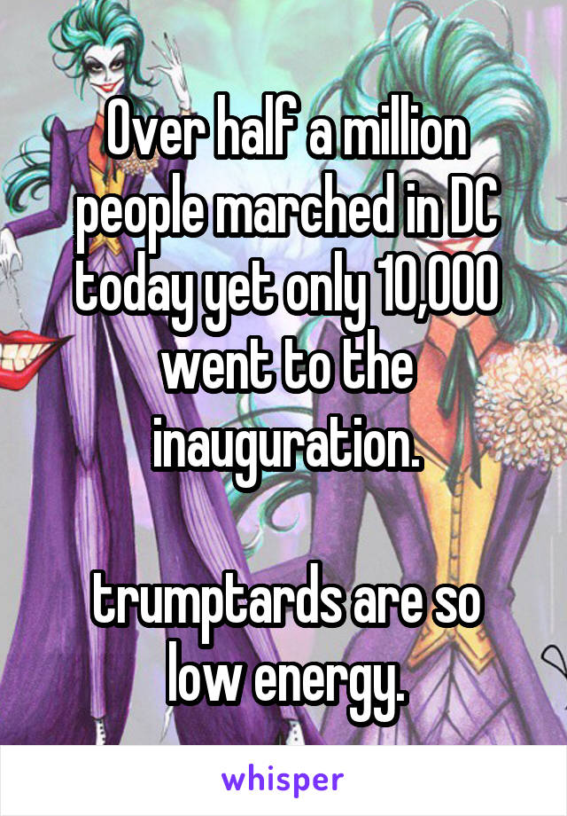 Over half a million people marched in DC today yet only 10,000 went to the inauguration.

trumptards are so low energy.