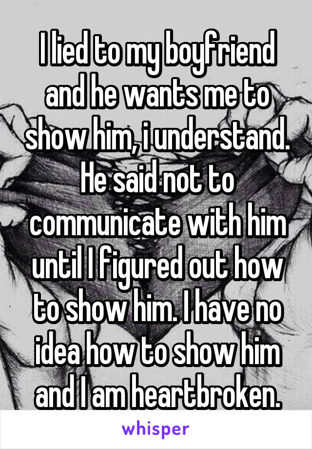 I lied to my boyfriend and he wants me to show him, i understand. He said not to communicate with him until I figured out how to show him. I have no idea how to show him and I am heartbroken.