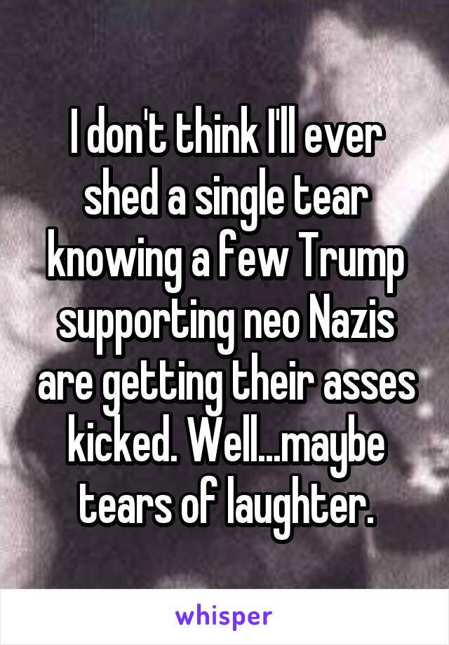 I don't think I'll ever shed a single tear knowing a few Trump supporting neo Nazis are getting their asses kicked. Well...maybe tears of laughter.