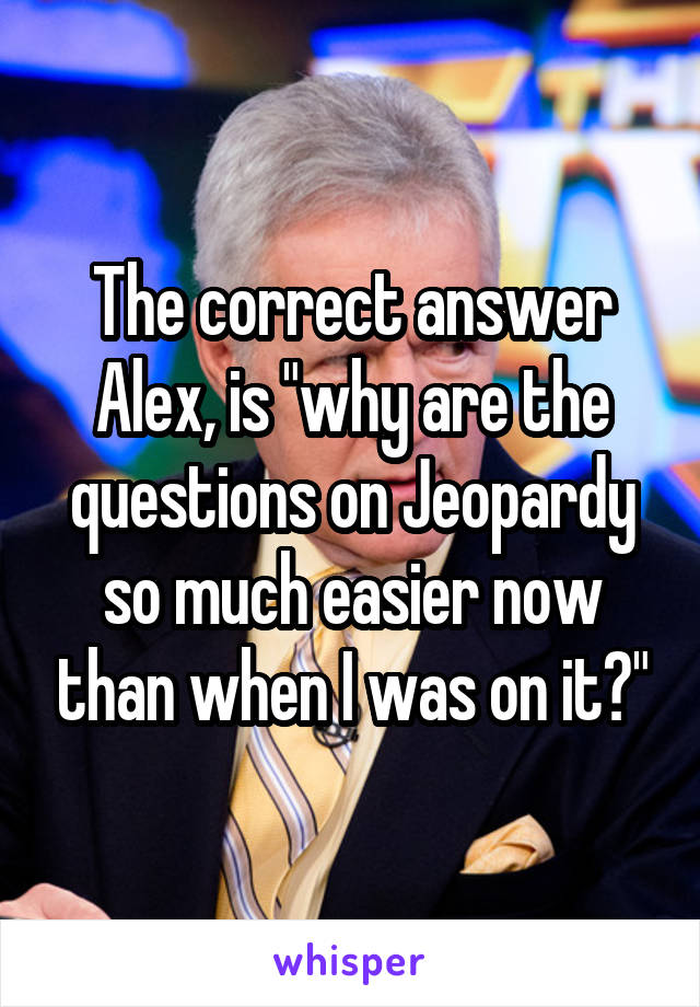 The correct answer Alex, is "why are the questions on Jeopardy so much easier now than when I was on it?"