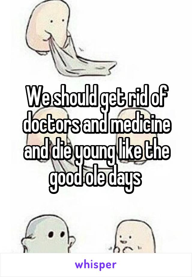 We should get rid of doctors and medicine and die young like the good ole days 