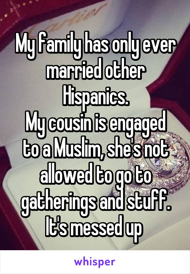 My family has only ever married other Hispanics.
My cousin is engaged to a Muslim, she's not allowed to go to gatherings and stuff. It's messed up 