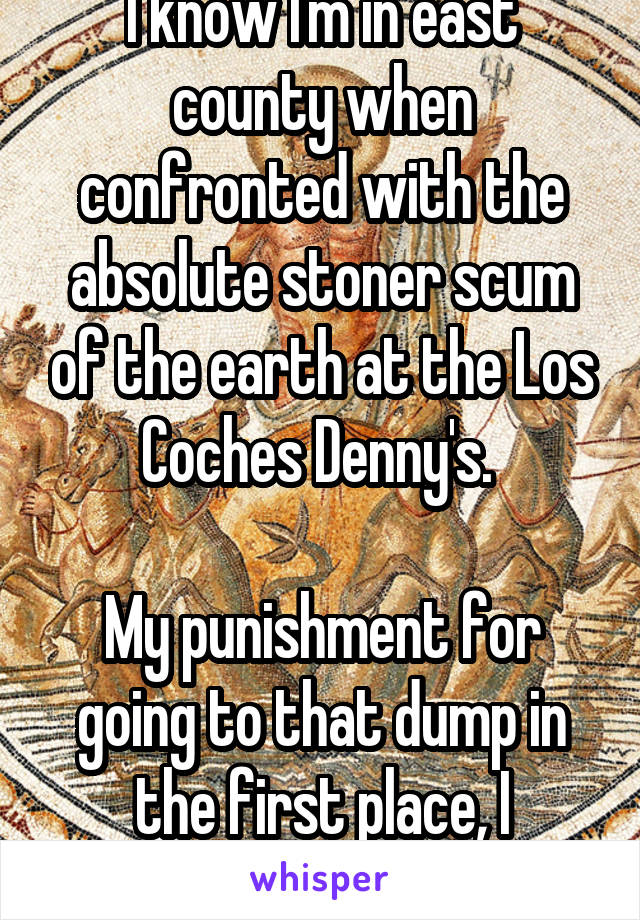 I know I'm in east county when confronted with the absolute stoner scum of the earth at the Los Coches Denny's. 

My punishment for going to that dump in the first place, I suppose. 