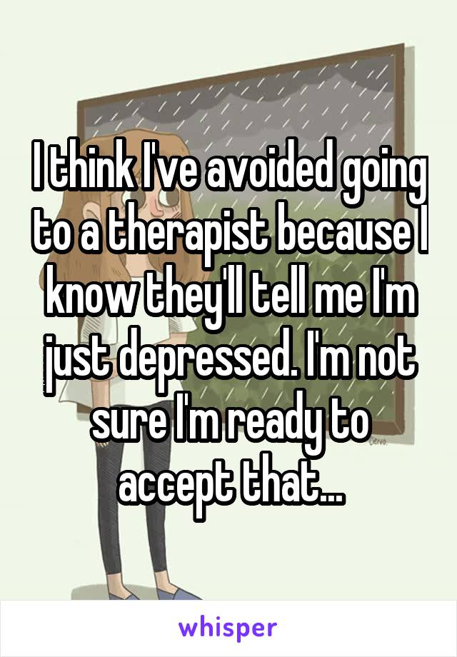 I think I've avoided going to a therapist because I know they'll tell me I'm just depressed. I'm not sure I'm ready to accept that...