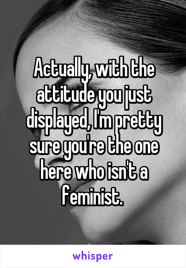 Actually, with the attitude you just displayed, I'm pretty sure you're the one here who isn't a feminist. 