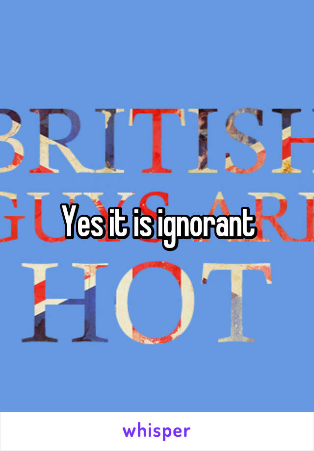 Yes it is ignorant