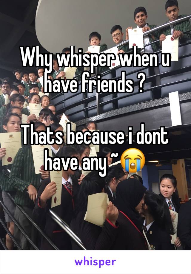 Why whisper when u have friends ? 

Thats because i dont have any ~😭