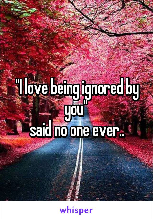 "I love being ignored by you" 
said no one ever..