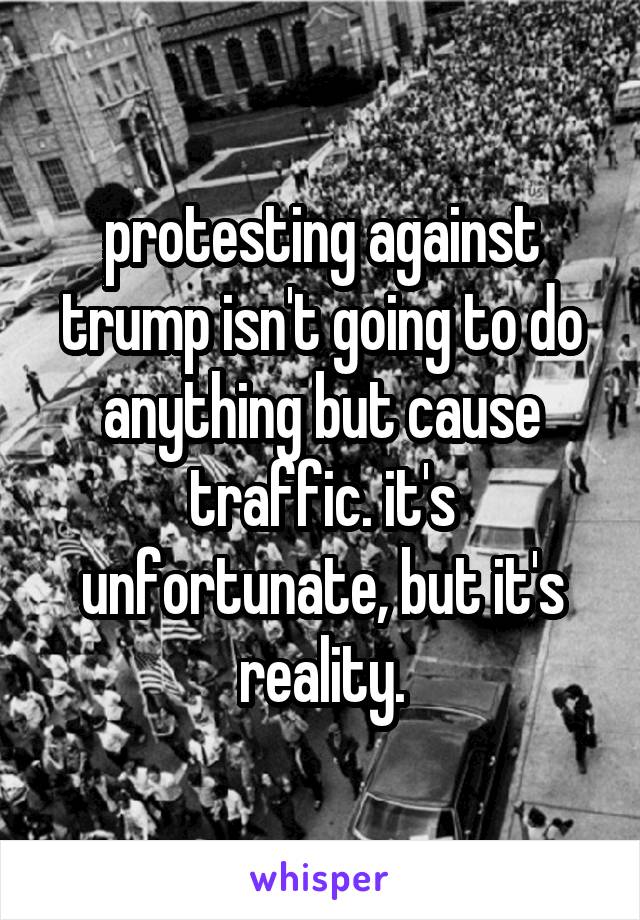 protesting against trump isn't going to do anything but cause traffic. it's unfortunate, but it's reality.