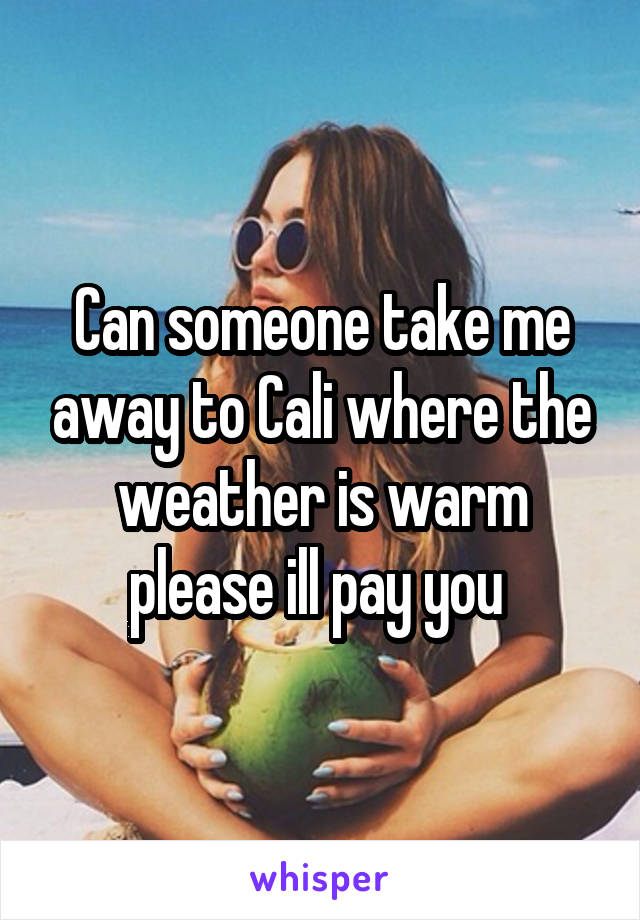 Can someone take me away to Cali where the weather is warm please ill pay you 