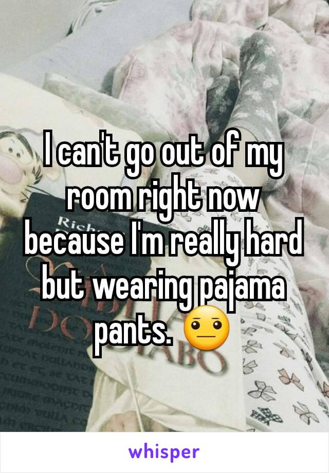 I can't go out of my room right now because I'm really hard but wearing pajama pants. 😐