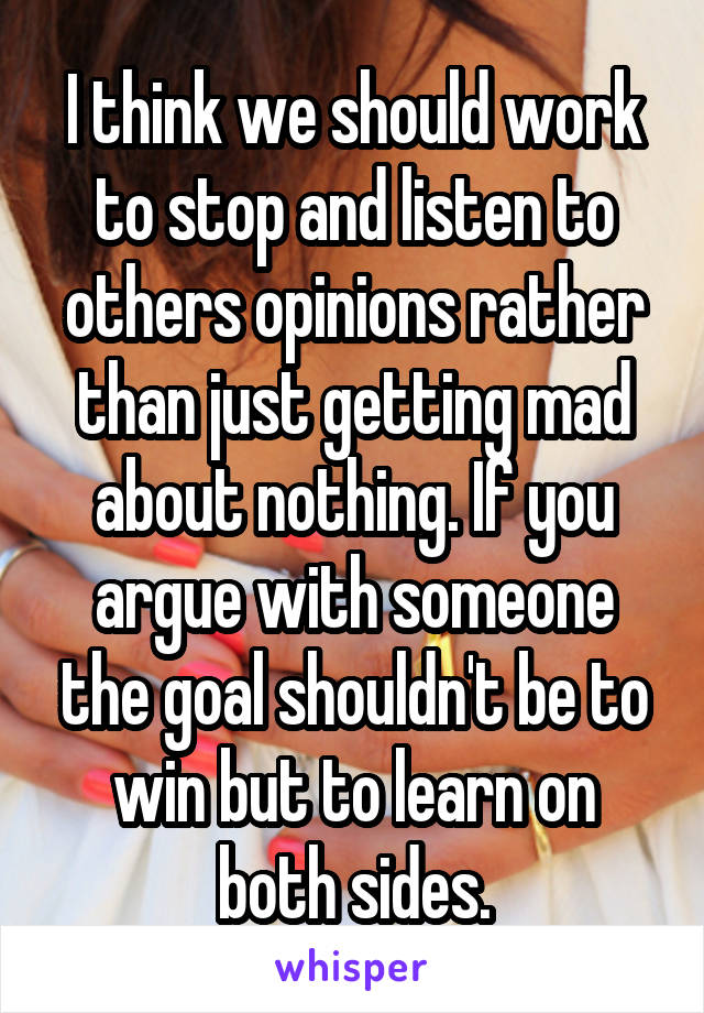 I think we should work to stop and listen to others opinions rather than just getting mad about nothing. If you argue with someone the goal shouldn't be to win but to learn on both sides.