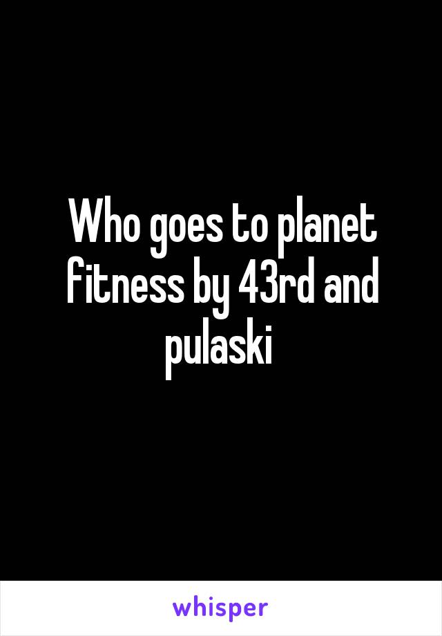 Who goes to planet fitness by 43rd and pulaski 
