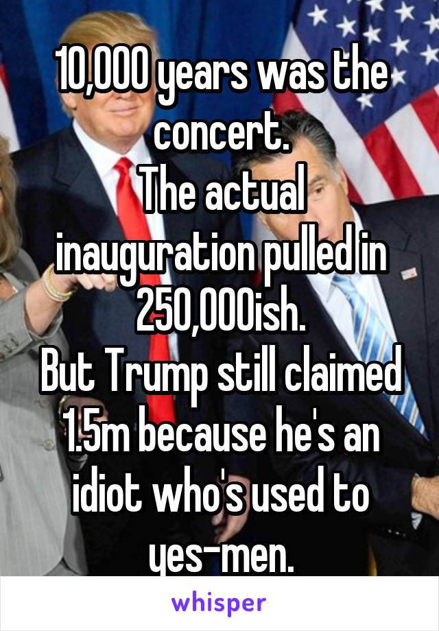 10,000 years was the concert.
The actual inauguration pulled in 250,000ish.
But Trump still claimed 1.5m because he's an idiot who's used to
yes-men.