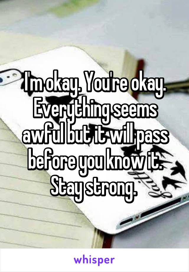 I'm okay. You're okay. Everything seems awful but it will pass before you know it. Stay strong. 