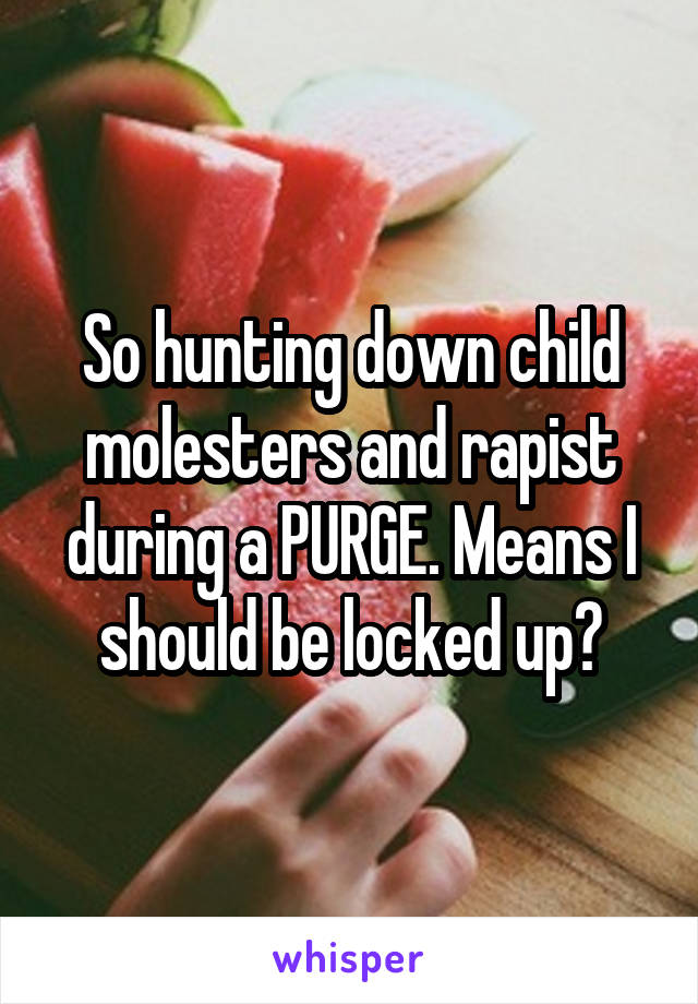 So hunting down child molesters and rapist during a PURGE. Means I should be locked up?