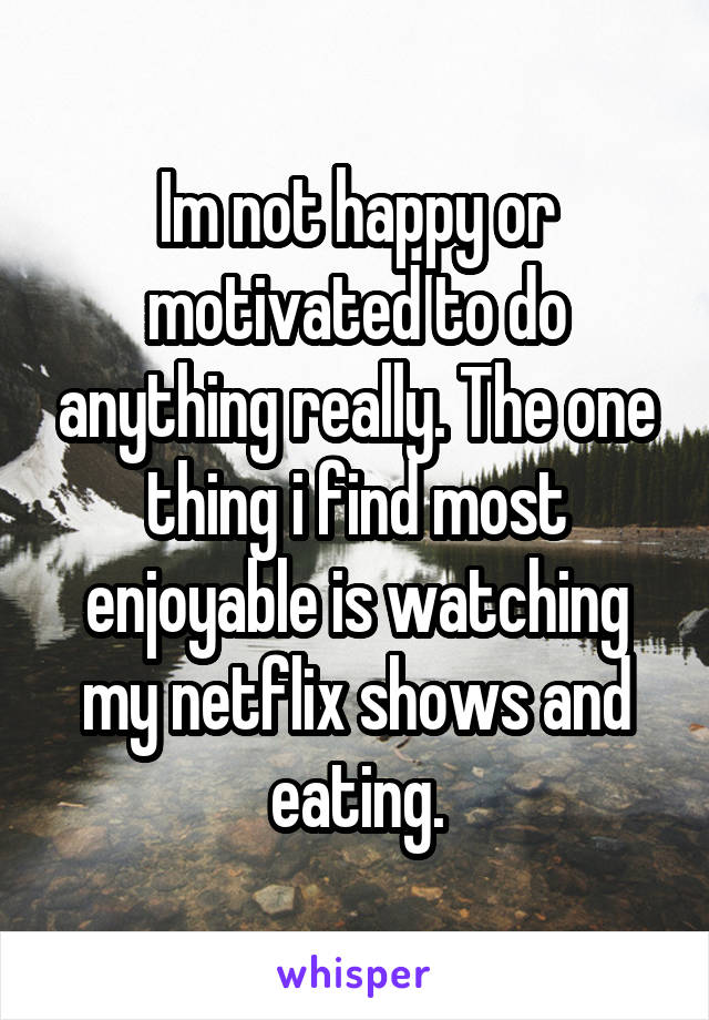 Im not happy or motivated to do anything really. The one thing i find most enjoyable is watching my netflix shows and eating.