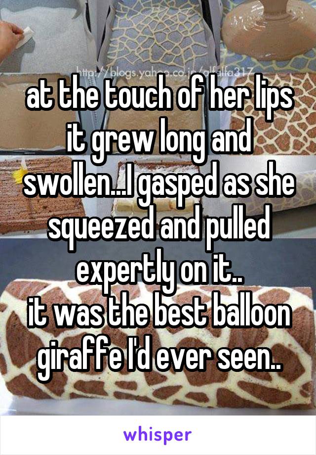 at the touch of her lips it grew long and swollen...I gasped as she squeezed and pulled expertly on it..
it was the best balloon giraffe I'd ever seen..