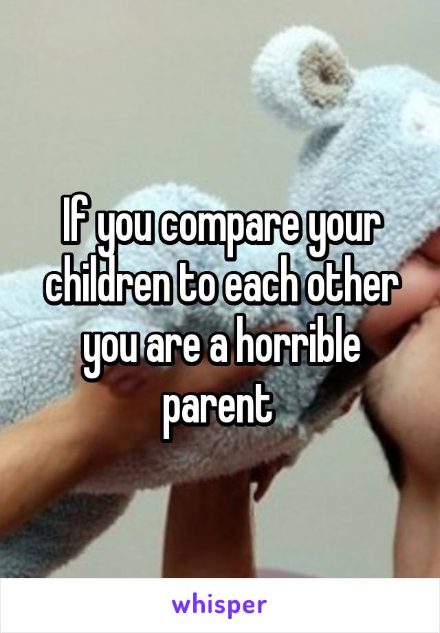 If you compare your children to each other you are a horrible parent 